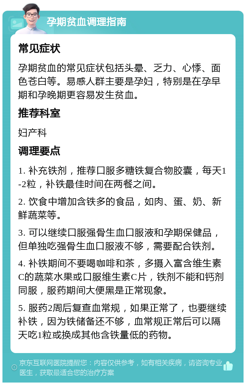 孕期贫血调理指南 常见症状 孕期贫血的常见症状包括头晕、乏力、心悸、面色苍白等。易感人群主要是孕妇，特别是在孕早期和孕晚期更容易发生贫血。 推荐科室 妇产科 调理要点 1. 补充铁剂，推荐口服多糖铁复合物胶囊，每天1-2粒，补铁最佳时间在两餐之间。 2. 饮食中增加含铁多的食品，如肉、蛋、奶、新鲜蔬菜等。 3. 可以继续口服强骨生血口服液和孕期保健品，但单独吃强骨生血口服液不够，需要配合铁剂。 4. 补铁期间不要喝咖啡和茶，多摄入富含维生素C的蔬菜水果或口服维生素C片，铁剂不能和钙剂同服，服药期间大便黑是正常现象。 5. 服药2周后复查血常规，如果正常了，也要继续补铁，因为铁储备还不够，血常规正常后可以隔天吃1粒或换成其他含铁量低的药物。