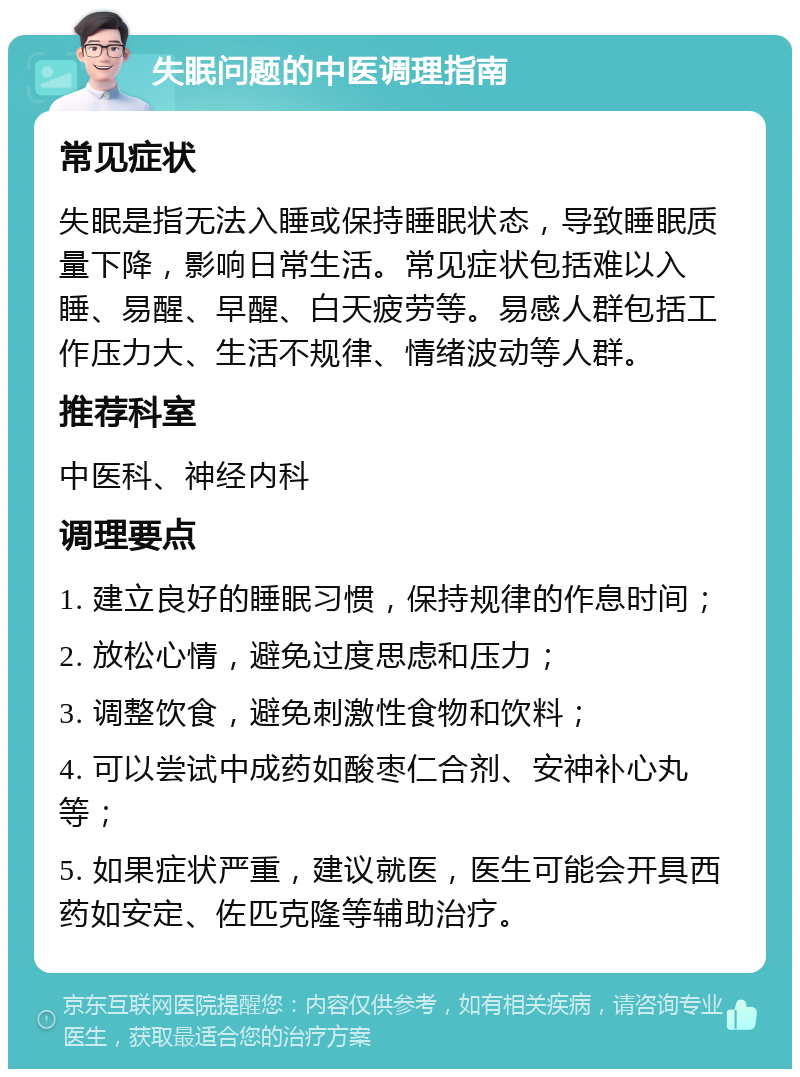 失眠问题的中医调理指南 常见症状 失眠是指无法入睡或保持睡眠状态，导致睡眠质量下降，影响日常生活。常见症状包括难以入睡、易醒、早醒、白天疲劳等。易感人群包括工作压力大、生活不规律、情绪波动等人群。 推荐科室 中医科、神经内科 调理要点 1. 建立良好的睡眠习惯，保持规律的作息时间； 2. 放松心情，避免过度思虑和压力； 3. 调整饮食，避免刺激性食物和饮料； 4. 可以尝试中成药如酸枣仁合剂、安神补心丸等； 5. 如果症状严重，建议就医，医生可能会开具西药如安定、佐匹克隆等辅助治疗。