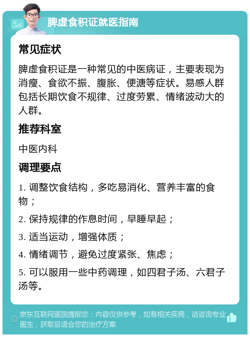 脾虚食积证就医指南 常见症状 脾虚食积证是一种常见的中医病证，主要表现为消瘦、食欲不振、腹胀、便溏等症状。易感人群包括长期饮食不规律、过度劳累、情绪波动大的人群。 推荐科室 中医内科 调理要点 1. 调整饮食结构，多吃易消化、营养丰富的食物； 2. 保持规律的作息时间，早睡早起； 3. 适当运动，增强体质； 4. 情绪调节，避免过度紧张、焦虑； 5. 可以服用一些中药调理，如四君子汤、六君子汤等。