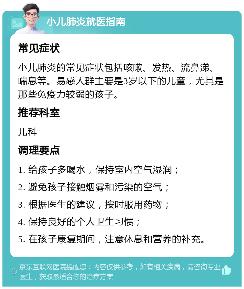 小儿肺炎就医指南 常见症状 小儿肺炎的常见症状包括咳嗽、发热、流鼻涕、喘息等。易感人群主要是3岁以下的儿童，尤其是那些免疫力较弱的孩子。 推荐科室 儿科 调理要点 1. 给孩子多喝水，保持室内空气湿润； 2. 避免孩子接触烟雾和污染的空气； 3. 根据医生的建议，按时服用药物； 4. 保持良好的个人卫生习惯； 5. 在孩子康复期间，注意休息和营养的补充。