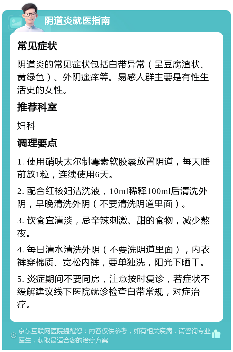 阴道炎就医指南 常见症状 阴道炎的常见症状包括白带异常（呈豆腐渣状、黄绿色）、外阴瘙痒等。易感人群主要是有性生活史的女性。 推荐科室 妇科 调理要点 1. 使用硝呋太尔制霉素软胶囊放置阴道，每天睡前放1粒，连续使用6天。 2. 配合红核妇洁洗液，10ml稀释100ml后清洗外阴，早晚清洗外阴（不要清洗阴道里面）。 3. 饮食宜清淡，忌辛辣刺激、甜的食物，减少熬夜。 4. 每日清水清洗外阴（不要洗阴道里面），内衣裤穿棉质、宽松内裤，要单独洗，阳光下晒干。 5. 炎症期间不要同房，注意按时复诊，若症状不缓解建议线下医院就诊检查白带常规，对症治疗。