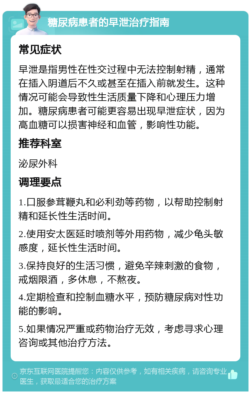 糖尿病患者的早泄治疗指南 常见症状 早泄是指男性在性交过程中无法控制射精，通常在插入阴道后不久或甚至在插入前就发生。这种情况可能会导致性生活质量下降和心理压力增加。糖尿病患者可能更容易出现早泄症状，因为高血糖可以损害神经和血管，影响性功能。 推荐科室 泌尿外科 调理要点 1.口服参茸鞭丸和必利劲等药物，以帮助控制射精和延长性生活时间。 2.使用安太医延时喷剂等外用药物，减少龟头敏感度，延长性生活时间。 3.保持良好的生活习惯，避免辛辣刺激的食物，戒烟限酒，多休息，不熬夜。 4.定期检查和控制血糖水平，预防糖尿病对性功能的影响。 5.如果情况严重或药物治疗无效，考虑寻求心理咨询或其他治疗方法。