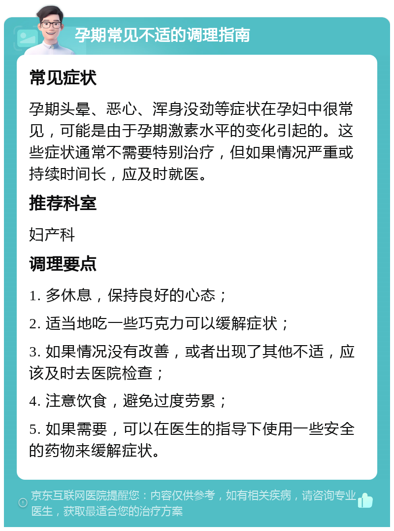 孕期常见不适的调理指南 常见症状 孕期头晕、恶心、浑身没劲等症状在孕妇中很常见，可能是由于孕期激素水平的变化引起的。这些症状通常不需要特别治疗，但如果情况严重或持续时间长，应及时就医。 推荐科室 妇产科 调理要点 1. 多休息，保持良好的心态； 2. 适当地吃一些巧克力可以缓解症状； 3. 如果情况没有改善，或者出现了其他不适，应该及时去医院检查； 4. 注意饮食，避免过度劳累； 5. 如果需要，可以在医生的指导下使用一些安全的药物来缓解症状。