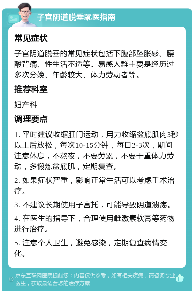 子宫阴道脱垂就医指南 常见症状 子宫阴道脱垂的常见症状包括下腹部坠胀感、腰酸背痛、性生活不适等。易感人群主要是经历过多次分娩、年龄较大、体力劳动者等。 推荐科室 妇产科 调理要点 1. 平时建议收缩肛门运动，用力收缩盆底肌肉3秒以上后放松，每次10-15分钟，每日2-3次，期间注意休息，不熬夜，不要劳累，不要干重体力劳动，多锻炼盆底肌，定期复查。 2. 如果症状严重，影响正常生活可以考虑手术治疗。 3. 不建议长期使用子宫托，可能导致阴道溃疡。 4. 在医生的指导下，合理使用雌激素软膏等药物进行治疗。 5. 注意个人卫生，避免感染，定期复查病情变化。