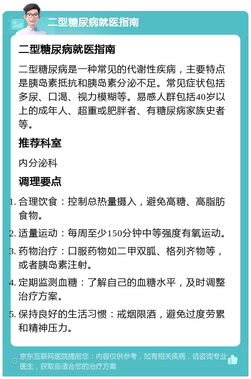 二型糖尿病就医指南 二型糖尿病就医指南 二型糖尿病是一种常见的代谢性疾病，主要特点是胰岛素抵抗和胰岛素分泌不足。常见症状包括多尿、口渴、视力模糊等。易感人群包括40岁以上的成年人、超重或肥胖者、有糖尿病家族史者等。 推荐科室 内分泌科 调理要点 合理饮食：控制总热量摄入，避免高糖、高脂肪食物。 适量运动：每周至少150分钟中等强度有氧运动。 药物治疗：口服药物如二甲双胍、格列齐物等，或者胰岛素注射。 定期监测血糖：了解自己的血糖水平，及时调整治疗方案。 保持良好的生活习惯：戒烟限酒，避免过度劳累和精神压力。