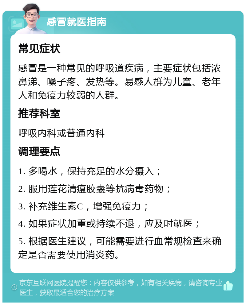 感冒就医指南 常见症状 感冒是一种常见的呼吸道疾病，主要症状包括浓鼻涕、嗓子疼、发热等。易感人群为儿童、老年人和免疫力较弱的人群。 推荐科室 呼吸内科或普通内科 调理要点 1. 多喝水，保持充足的水分摄入； 2. 服用莲花清瘟胶囊等抗病毒药物； 3. 补充维生素C，增强免疫力； 4. 如果症状加重或持续不退，应及时就医； 5. 根据医生建议，可能需要进行血常规检查来确定是否需要使用消炎药。