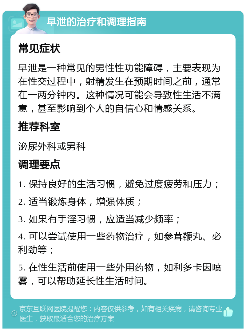 早泄的治疗和调理指南 常见症状 早泄是一种常见的男性性功能障碍，主要表现为在性交过程中，射精发生在预期时间之前，通常在一两分钟内。这种情况可能会导致性生活不满意，甚至影响到个人的自信心和情感关系。 推荐科室 泌尿外科或男科 调理要点 1. 保持良好的生活习惯，避免过度疲劳和压力； 2. 适当锻炼身体，增强体质； 3. 如果有手淫习惯，应适当减少频率； 4. 可以尝试使用一些药物治疗，如参茸鞭丸、必利劲等； 5. 在性生活前使用一些外用药物，如利多卡因喷雾，可以帮助延长性生活时间。