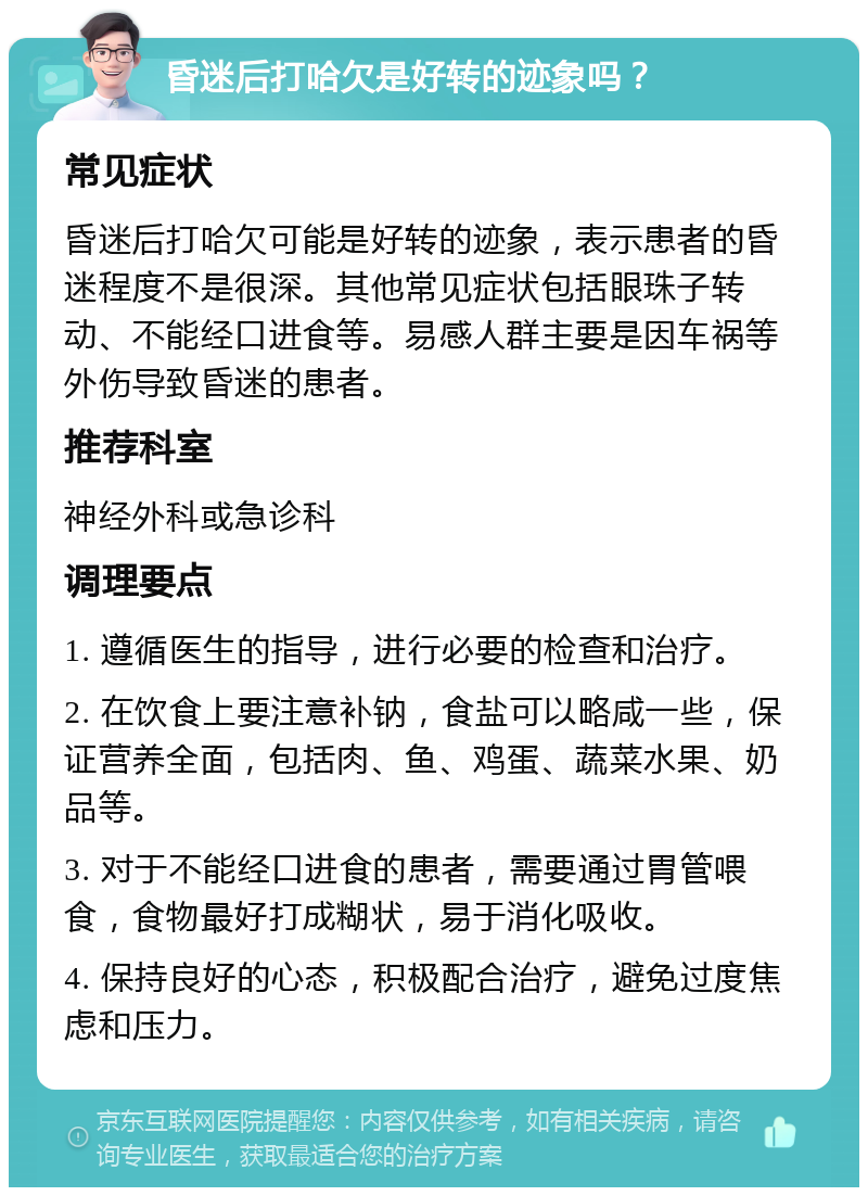 昏迷后打哈欠是好转的迹象吗？ 常见症状 昏迷后打哈欠可能是好转的迹象，表示患者的昏迷程度不是很深。其他常见症状包括眼珠子转动、不能经口进食等。易感人群主要是因车祸等外伤导致昏迷的患者。 推荐科室 神经外科或急诊科 调理要点 1. 遵循医生的指导，进行必要的检查和治疗。 2. 在饮食上要注意补钠，食盐可以略咸一些，保证营养全面，包括肉、鱼、鸡蛋、蔬菜水果、奶品等。 3. 对于不能经口进食的患者，需要通过胃管喂食，食物最好打成糊状，易于消化吸收。 4. 保持良好的心态，积极配合治疗，避免过度焦虑和压力。