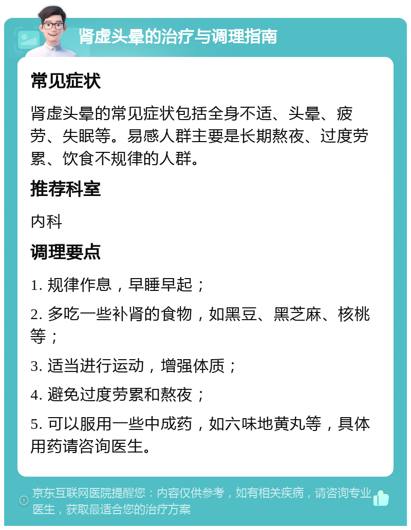 肾虚头晕的治疗与调理指南 常见症状 肾虚头晕的常见症状包括全身不适、头晕、疲劳、失眠等。易感人群主要是长期熬夜、过度劳累、饮食不规律的人群。 推荐科室 内科 调理要点 1. 规律作息，早睡早起； 2. 多吃一些补肾的食物，如黑豆、黑芝麻、核桃等； 3. 适当进行运动，增强体质； 4. 避免过度劳累和熬夜； 5. 可以服用一些中成药，如六味地黄丸等，具体用药请咨询医生。