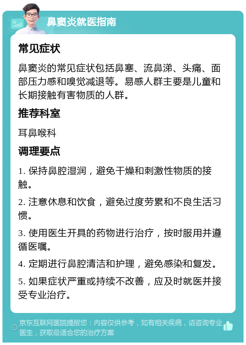 鼻窦炎就医指南 常见症状 鼻窦炎的常见症状包括鼻塞、流鼻涕、头痛、面部压力感和嗅觉减退等。易感人群主要是儿童和长期接触有害物质的人群。 推荐科室 耳鼻喉科 调理要点 1. 保持鼻腔湿润，避免干燥和刺激性物质的接触。 2. 注意休息和饮食，避免过度劳累和不良生活习惯。 3. 使用医生开具的药物进行治疗，按时服用并遵循医嘱。 4. 定期进行鼻腔清洁和护理，避免感染和复发。 5. 如果症状严重或持续不改善，应及时就医并接受专业治疗。