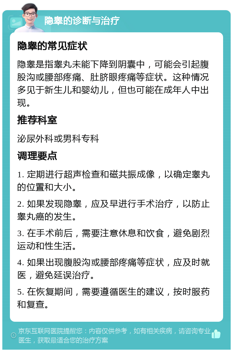 隐睾的诊断与治疗 隐睾的常见症状 隐睾是指睾丸未能下降到阴囊中，可能会引起腹股沟或腰部疼痛、肚脐眼疼痛等症状。这种情况多见于新生儿和婴幼儿，但也可能在成年人中出现。 推荐科室 泌尿外科或男科专科 调理要点 1. 定期进行超声检查和磁共振成像，以确定睾丸的位置和大小。 2. 如果发现隐睾，应及早进行手术治疗，以防止睾丸癌的发生。 3. 在手术前后，需要注意休息和饮食，避免剧烈运动和性生活。 4. 如果出现腹股沟或腰部疼痛等症状，应及时就医，避免延误治疗。 5. 在恢复期间，需要遵循医生的建议，按时服药和复查。