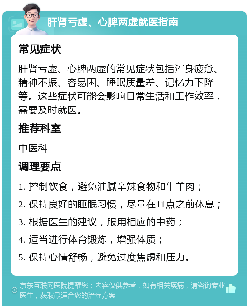 肝肾亏虚、心脾两虚就医指南 常见症状 肝肾亏虚、心脾两虚的常见症状包括浑身疲惫、精神不振、容易困、睡眠质量差、记忆力下降等。这些症状可能会影响日常生活和工作效率，需要及时就医。 推荐科室 中医科 调理要点 1. 控制饮食，避免油腻辛辣食物和牛羊肉； 2. 保持良好的睡眠习惯，尽量在11点之前休息； 3. 根据医生的建议，服用相应的中药； 4. 适当进行体育锻炼，增强体质； 5. 保持心情舒畅，避免过度焦虑和压力。