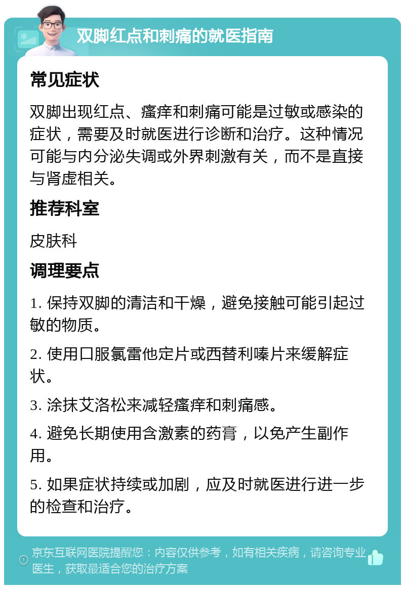 双脚红点和刺痛的就医指南 常见症状 双脚出现红点、瘙痒和刺痛可能是过敏或感染的症状，需要及时就医进行诊断和治疗。这种情况可能与内分泌失调或外界刺激有关，而不是直接与肾虚相关。 推荐科室 皮肤科 调理要点 1. 保持双脚的清洁和干燥，避免接触可能引起过敏的物质。 2. 使用口服氯雷他定片或西替利嗪片来缓解症状。 3. 涂抹艾洛松来减轻瘙痒和刺痛感。 4. 避免长期使用含激素的药膏，以免产生副作用。 5. 如果症状持续或加剧，应及时就医进行进一步的检查和治疗。