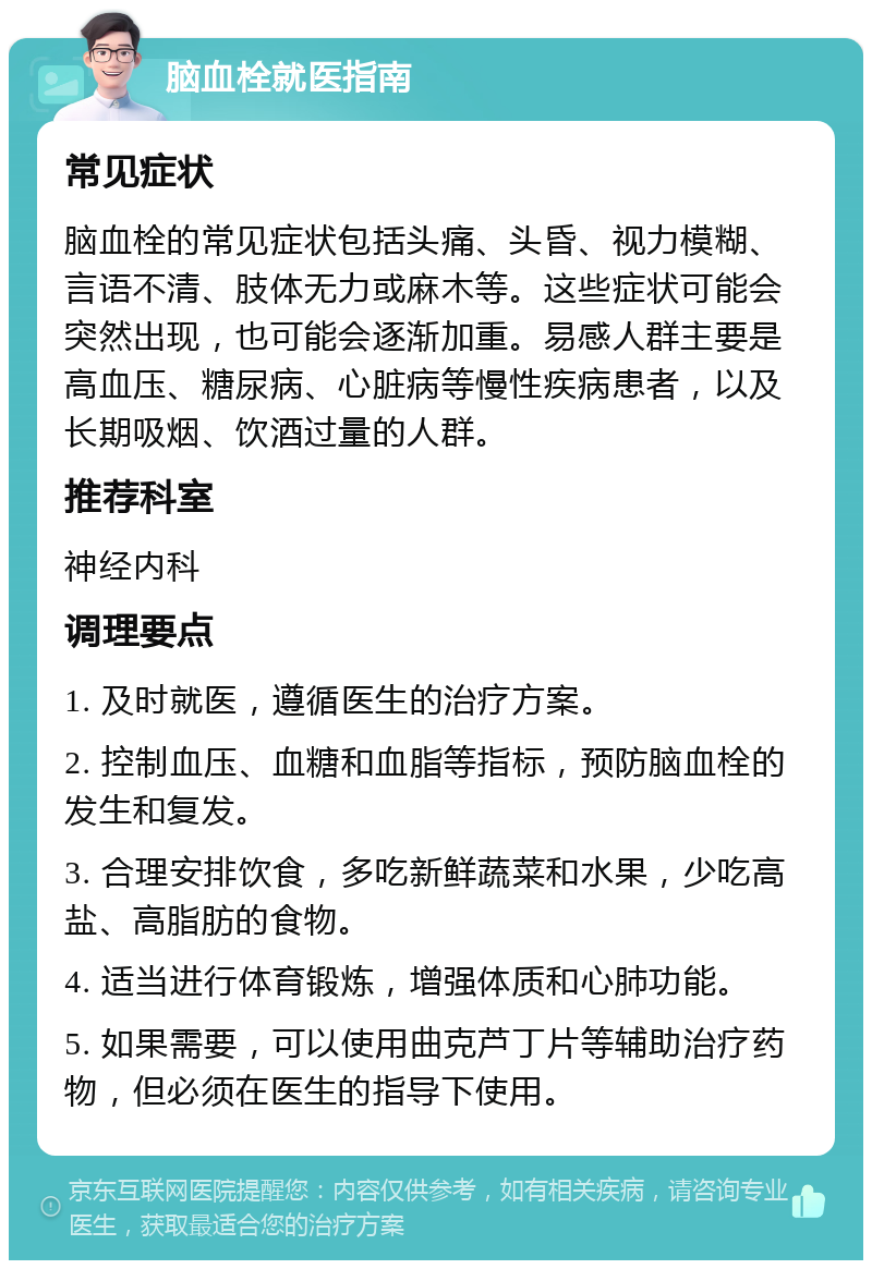 脑血栓就医指南 常见症状 脑血栓的常见症状包括头痛、头昏、视力模糊、言语不清、肢体无力或麻木等。这些症状可能会突然出现，也可能会逐渐加重。易感人群主要是高血压、糖尿病、心脏病等慢性疾病患者，以及长期吸烟、饮酒过量的人群。 推荐科室 神经内科 调理要点 1. 及时就医，遵循医生的治疗方案。 2. 控制血压、血糖和血脂等指标，预防脑血栓的发生和复发。 3. 合理安排饮食，多吃新鲜蔬菜和水果，少吃高盐、高脂肪的食物。 4. 适当进行体育锻炼，增强体质和心肺功能。 5. 如果需要，可以使用曲克芦丁片等辅助治疗药物，但必须在医生的指导下使用。