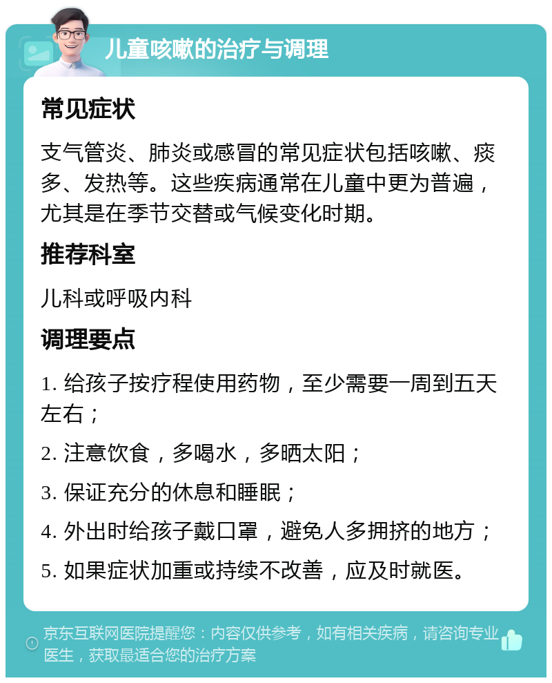 儿童咳嗽的治疗与调理 常见症状 支气管炎、肺炎或感冒的常见症状包括咳嗽、痰多、发热等。这些疾病通常在儿童中更为普遍，尤其是在季节交替或气候变化时期。 推荐科室 儿科或呼吸内科 调理要点 1. 给孩子按疗程使用药物，至少需要一周到五天左右； 2. 注意饮食，多喝水，多晒太阳； 3. 保证充分的休息和睡眠； 4. 外出时给孩子戴口罩，避免人多拥挤的地方； 5. 如果症状加重或持续不改善，应及时就医。