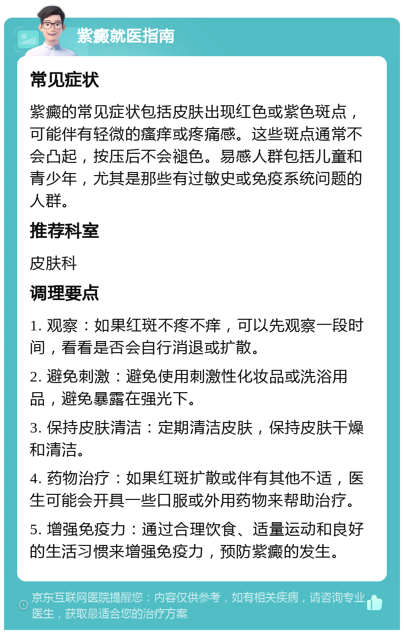 紫癜就医指南 常见症状 紫癜的常见症状包括皮肤出现红色或紫色斑点，可能伴有轻微的瘙痒或疼痛感。这些斑点通常不会凸起，按压后不会褪色。易感人群包括儿童和青少年，尤其是那些有过敏史或免疫系统问题的人群。 推荐科室 皮肤科 调理要点 1. 观察：如果红斑不疼不痒，可以先观察一段时间，看看是否会自行消退或扩散。 2. 避免刺激：避免使用刺激性化妆品或洗浴用品，避免暴露在强光下。 3. 保持皮肤清洁：定期清洁皮肤，保持皮肤干燥和清洁。 4. 药物治疗：如果红斑扩散或伴有其他不适，医生可能会开具一些口服或外用药物来帮助治疗。 5. 增强免疫力：通过合理饮食、适量运动和良好的生活习惯来增强免疫力，预防紫癜的发生。