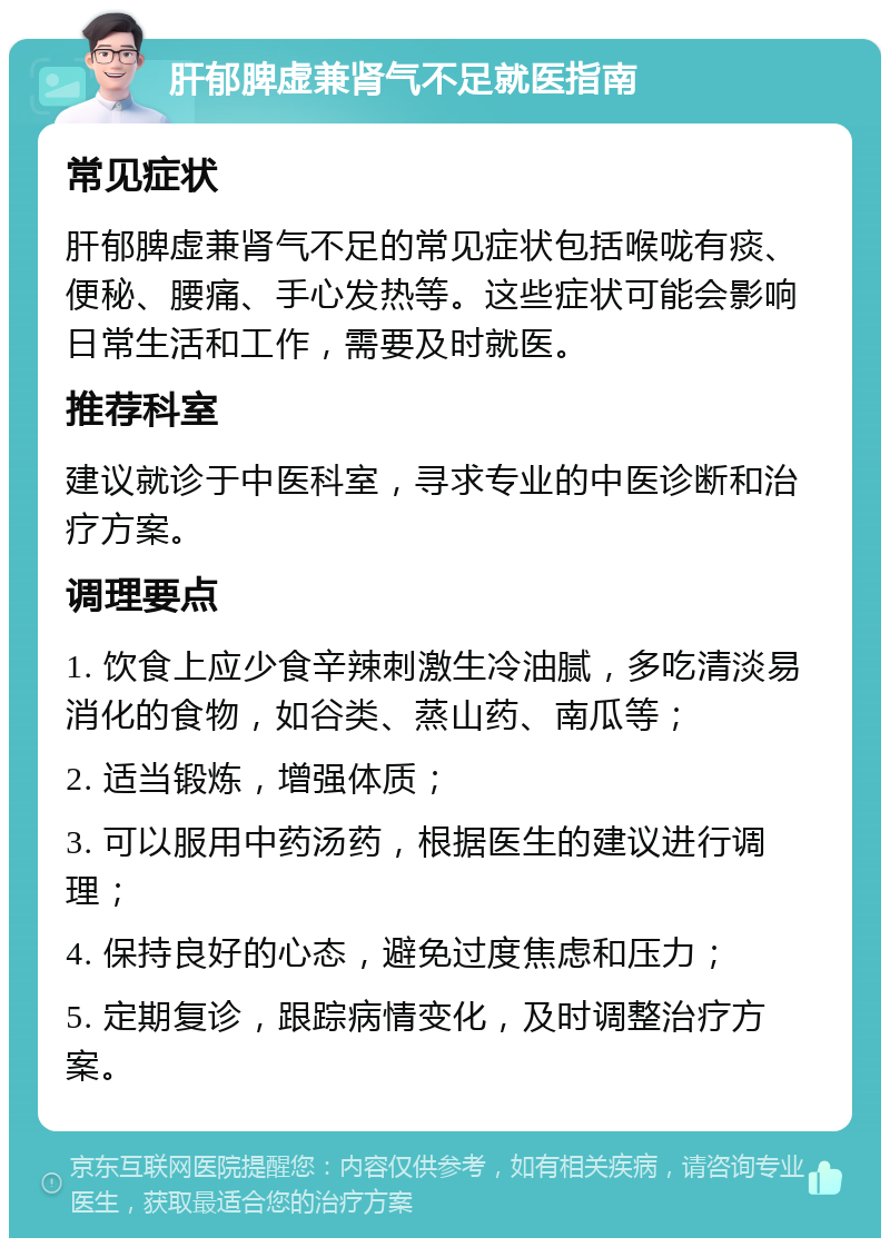 肝郁脾虚兼肾气不足就医指南 常见症状 肝郁脾虚兼肾气不足的常见症状包括喉咙有痰、便秘、腰痛、手心发热等。这些症状可能会影响日常生活和工作，需要及时就医。 推荐科室 建议就诊于中医科室，寻求专业的中医诊断和治疗方案。 调理要点 1. 饮食上应少食辛辣刺激生冷油腻，多吃清淡易消化的食物，如谷类、蒸山药、南瓜等； 2. 适当锻炼，增强体质； 3. 可以服用中药汤药，根据医生的建议进行调理； 4. 保持良好的心态，避免过度焦虑和压力； 5. 定期复诊，跟踪病情变化，及时调整治疗方案。