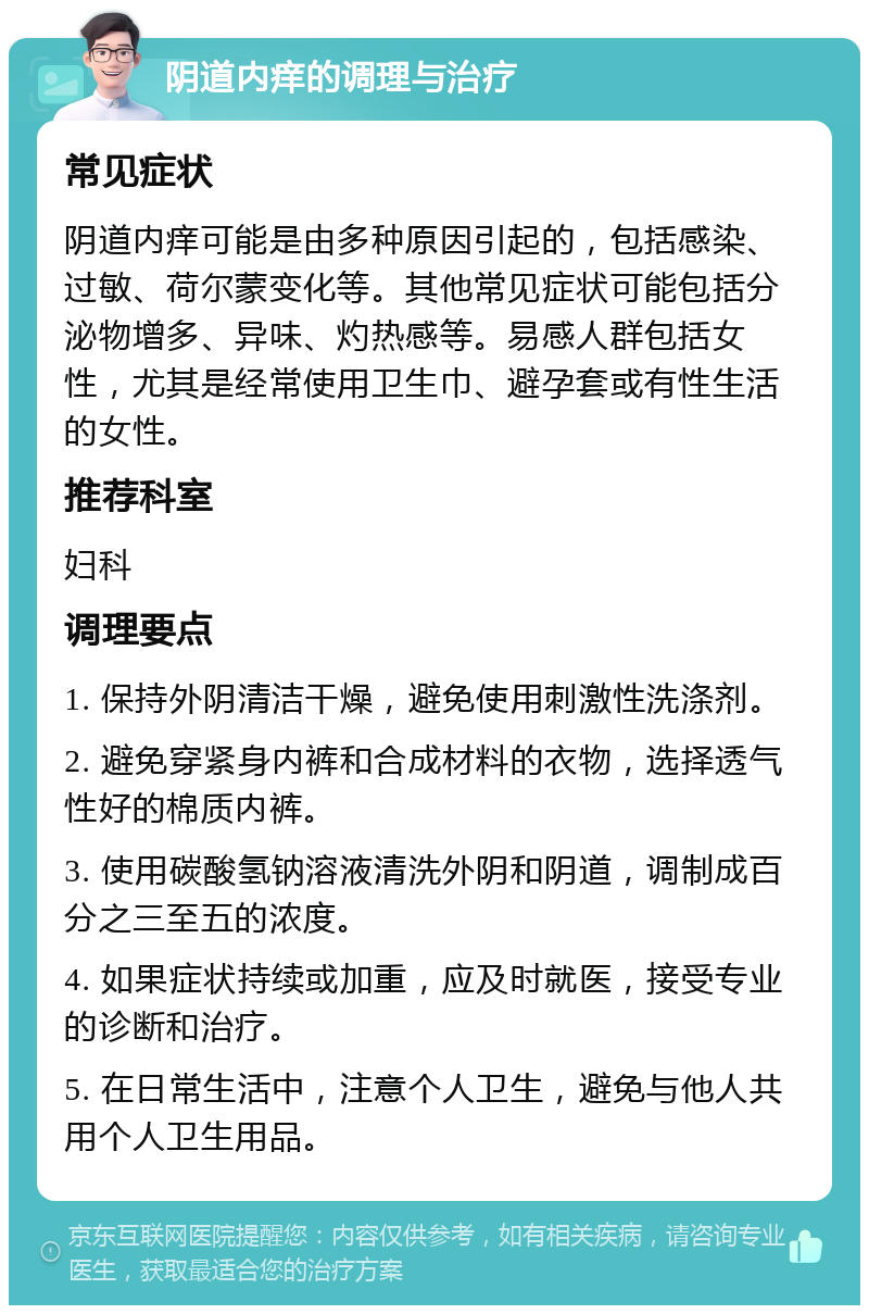 阴道内痒的调理与治疗 常见症状 阴道内痒可能是由多种原因引起的，包括感染、过敏、荷尔蒙变化等。其他常见症状可能包括分泌物增多、异味、灼热感等。易感人群包括女性，尤其是经常使用卫生巾、避孕套或有性生活的女性。 推荐科室 妇科 调理要点 1. 保持外阴清洁干燥，避免使用刺激性洗涤剂。 2. 避免穿紧身内裤和合成材料的衣物，选择透气性好的棉质内裤。 3. 使用碳酸氢钠溶液清洗外阴和阴道，调制成百分之三至五的浓度。 4. 如果症状持续或加重，应及时就医，接受专业的诊断和治疗。 5. 在日常生活中，注意个人卫生，避免与他人共用个人卫生用品。