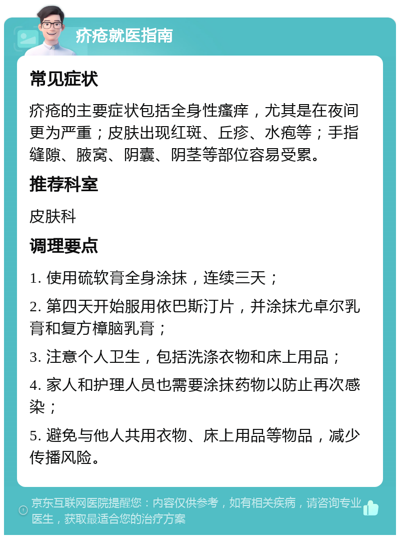 疥疮就医指南 常见症状 疥疮的主要症状包括全身性瘙痒，尤其是在夜间更为严重；皮肤出现红斑、丘疹、水疱等；手指缝隙、腋窝、阴囊、阴茎等部位容易受累。 推荐科室 皮肤科 调理要点 1. 使用硫软膏全身涂抹，连续三天； 2. 第四天开始服用依巴斯汀片，并涂抹尤卓尔乳膏和复方樟脑乳膏； 3. 注意个人卫生，包括洗涤衣物和床上用品； 4. 家人和护理人员也需要涂抹药物以防止再次感染； 5. 避免与他人共用衣物、床上用品等物品，减少传播风险。