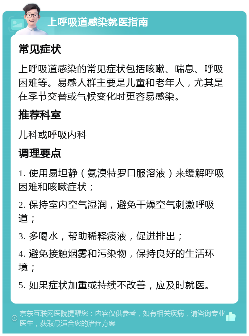 上呼吸道感染就医指南 常见症状 上呼吸道感染的常见症状包括咳嗽、喘息、呼吸困难等。易感人群主要是儿童和老年人，尤其是在季节交替或气候变化时更容易感染。 推荐科室 儿科或呼吸内科 调理要点 1. 使用易坦静（氨溴特罗口服溶液）来缓解呼吸困难和咳嗽症状； 2. 保持室内空气湿润，避免干燥空气刺激呼吸道； 3. 多喝水，帮助稀释痰液，促进排出； 4. 避免接触烟雾和污染物，保持良好的生活环境； 5. 如果症状加重或持续不改善，应及时就医。