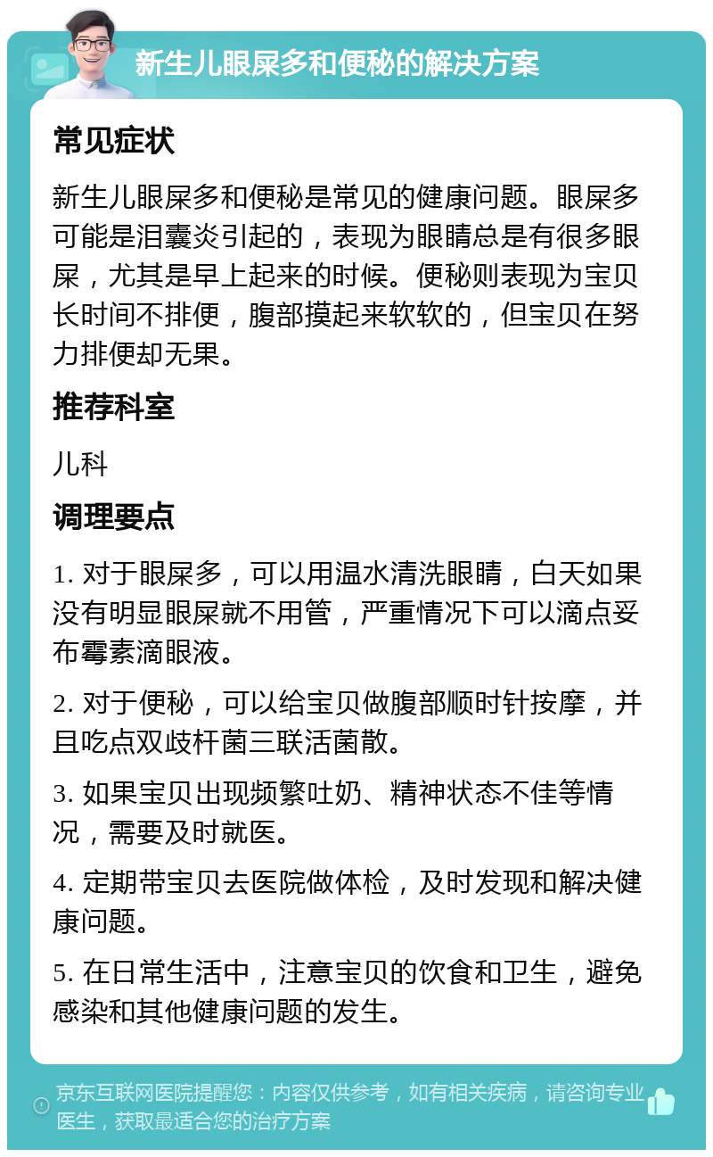 新生儿眼屎多和便秘的解决方案 常见症状 新生儿眼屎多和便秘是常见的健康问题。眼屎多可能是泪囊炎引起的，表现为眼睛总是有很多眼屎，尤其是早上起来的时候。便秘则表现为宝贝长时间不排便，腹部摸起来软软的，但宝贝在努力排便却无果。 推荐科室 儿科 调理要点 1. 对于眼屎多，可以用温水清洗眼睛，白天如果没有明显眼屎就不用管，严重情况下可以滴点妥布霉素滴眼液。 2. 对于便秘，可以给宝贝做腹部顺时针按摩，并且吃点双歧杆菌三联活菌散。 3. 如果宝贝出现频繁吐奶、精神状态不佳等情况，需要及时就医。 4. 定期带宝贝去医院做体检，及时发现和解决健康问题。 5. 在日常生活中，注意宝贝的饮食和卫生，避免感染和其他健康问题的发生。