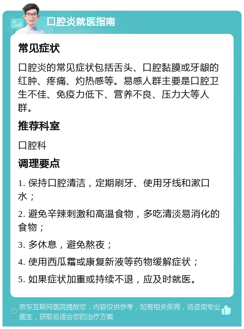 口腔炎就医指南 常见症状 口腔炎的常见症状包括舌头、口腔黏膜或牙龈的红肿、疼痛、灼热感等。易感人群主要是口腔卫生不佳、免疫力低下、营养不良、压力大等人群。 推荐科室 口腔科 调理要点 1. 保持口腔清洁，定期刷牙、使用牙线和漱口水； 2. 避免辛辣刺激和高温食物，多吃清淡易消化的食物； 3. 多休息，避免熬夜； 4. 使用西瓜霜或康复新液等药物缓解症状； 5. 如果症状加重或持续不退，应及时就医。