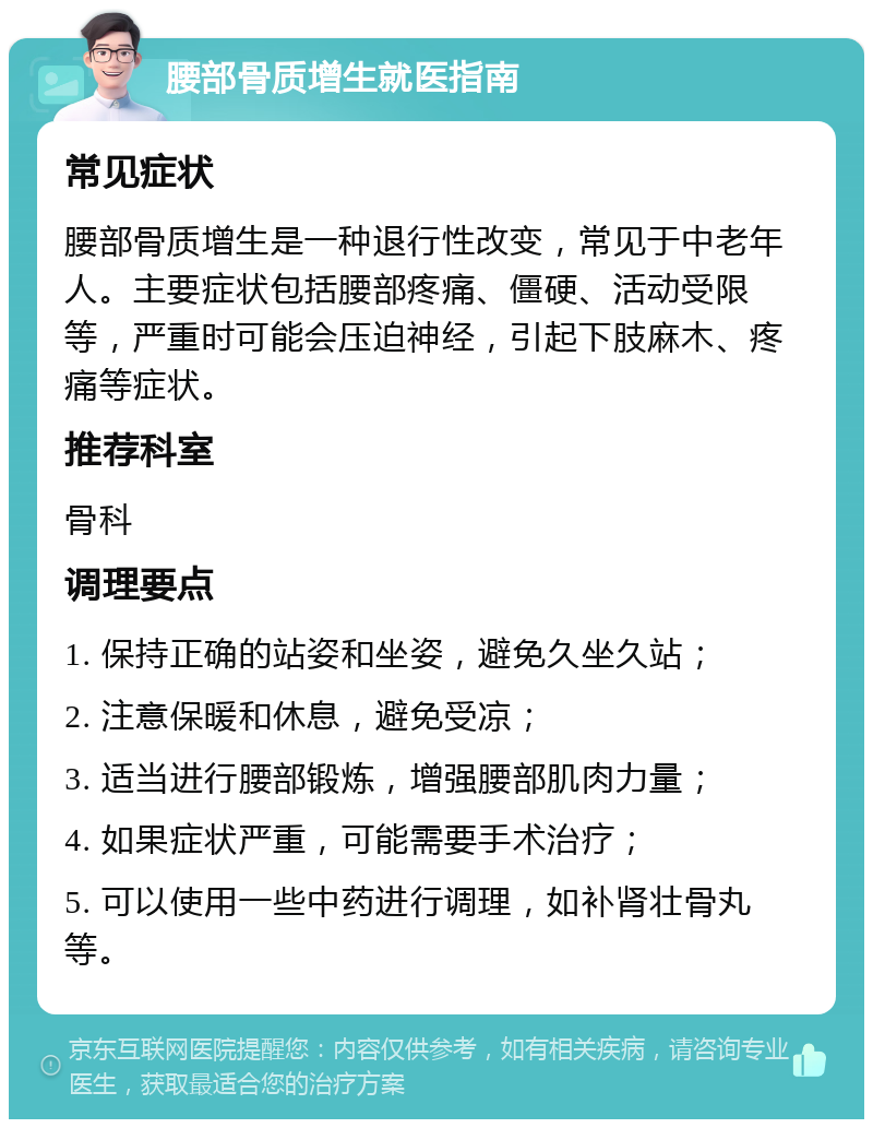 腰部骨质增生就医指南 常见症状 腰部骨质增生是一种退行性改变，常见于中老年人。主要症状包括腰部疼痛、僵硬、活动受限等，严重时可能会压迫神经，引起下肢麻木、疼痛等症状。 推荐科室 骨科 调理要点 1. 保持正确的站姿和坐姿，避免久坐久站； 2. 注意保暖和休息，避免受凉； 3. 适当进行腰部锻炼，增强腰部肌肉力量； 4. 如果症状严重，可能需要手术治疗； 5. 可以使用一些中药进行调理，如补肾壮骨丸等。