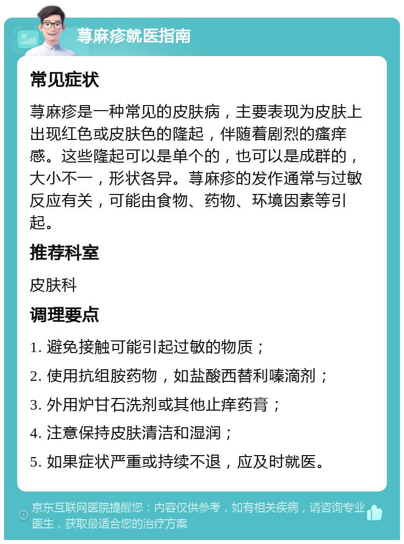 荨麻疹就医指南 常见症状 荨麻疹是一种常见的皮肤病，主要表现为皮肤上出现红色或皮肤色的隆起，伴随着剧烈的瘙痒感。这些隆起可以是单个的，也可以是成群的，大小不一，形状各异。荨麻疹的发作通常与过敏反应有关，可能由食物、药物、环境因素等引起。 推荐科室 皮肤科 调理要点 1. 避免接触可能引起过敏的物质； 2. 使用抗组胺药物，如盐酸西替利嗪滴剂； 3. 外用炉甘石洗剂或其他止痒药膏； 4. 注意保持皮肤清洁和湿润； 5. 如果症状严重或持续不退，应及时就医。