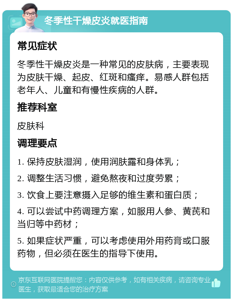 冬季性干燥皮炎就医指南 常见症状 冬季性干燥皮炎是一种常见的皮肤病，主要表现为皮肤干燥、起皮、红斑和瘙痒。易感人群包括老年人、儿童和有慢性疾病的人群。 推荐科室 皮肤科 调理要点 1. 保持皮肤湿润，使用润肤露和身体乳； 2. 调整生活习惯，避免熬夜和过度劳累； 3. 饮食上要注意摄入足够的维生素和蛋白质； 4. 可以尝试中药调理方案，如服用人参、黄芪和当归等中药材； 5. 如果症状严重，可以考虑使用外用药膏或口服药物，但必须在医生的指导下使用。