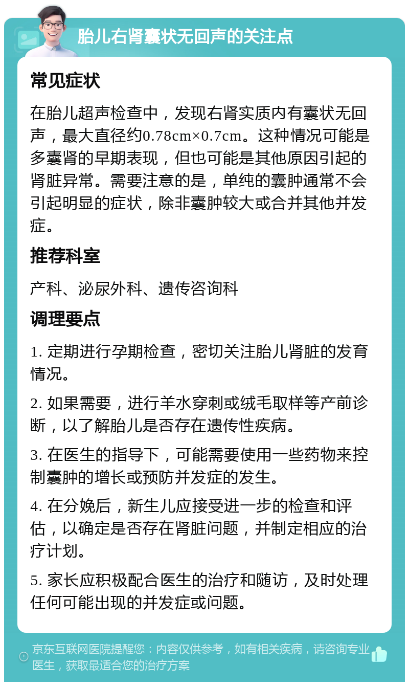 胎儿右肾囊状无回声的关注点 常见症状 在胎儿超声检查中，发现右肾实质内有囊状无回声，最大直径约0.78cm×0.7cm。这种情况可能是多囊肾的早期表现，但也可能是其他原因引起的肾脏异常。需要注意的是，单纯的囊肿通常不会引起明显的症状，除非囊肿较大或合并其他并发症。 推荐科室 产科、泌尿外科、遗传咨询科 调理要点 1. 定期进行孕期检查，密切关注胎儿肾脏的发育情况。 2. 如果需要，进行羊水穿刺或绒毛取样等产前诊断，以了解胎儿是否存在遗传性疾病。 3. 在医生的指导下，可能需要使用一些药物来控制囊肿的增长或预防并发症的发生。 4. 在分娩后，新生儿应接受进一步的检查和评估，以确定是否存在肾脏问题，并制定相应的治疗计划。 5. 家长应积极配合医生的治疗和随访，及时处理任何可能出现的并发症或问题。