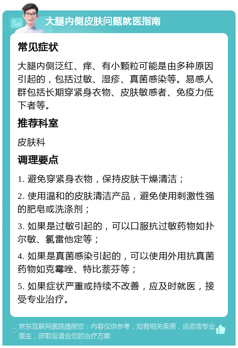 大腿内侧皮肤问题就医指南 常见症状 大腿内侧泛红、痒、有小颗粒可能是由多种原因引起的，包括过敏、湿疹、真菌感染等。易感人群包括长期穿紧身衣物、皮肤敏感者、免疫力低下者等。 推荐科室 皮肤科 调理要点 1. 避免穿紧身衣物，保持皮肤干燥清洁； 2. 使用温和的皮肤清洁产品，避免使用刺激性强的肥皂或洗涤剂； 3. 如果是过敏引起的，可以口服抗过敏药物如扑尔敏、氯雷他定等； 4. 如果是真菌感染引起的，可以使用外用抗真菌药物如克霉唑、特比萘芬等； 5. 如果症状严重或持续不改善，应及时就医，接受专业治疗。