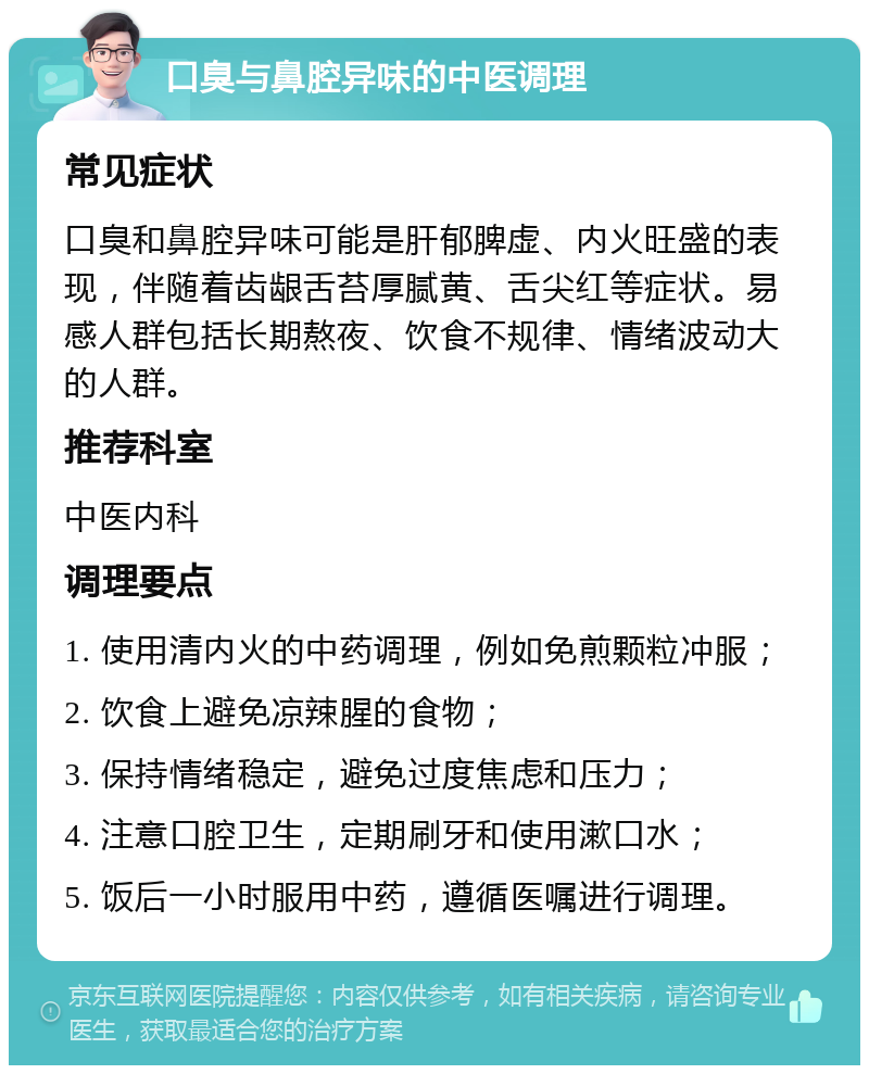 口臭与鼻腔异味的中医调理 常见症状 口臭和鼻腔异味可能是肝郁脾虚、内火旺盛的表现，伴随着齿龈舌苔厚腻黄、舌尖红等症状。易感人群包括长期熬夜、饮食不规律、情绪波动大的人群。 推荐科室 中医内科 调理要点 1. 使用清内火的中药调理，例如免煎颗粒冲服； 2. 饮食上避免凉辣腥的食物； 3. 保持情绪稳定，避免过度焦虑和压力； 4. 注意口腔卫生，定期刷牙和使用漱口水； 5. 饭后一小时服用中药，遵循医嘱进行调理。