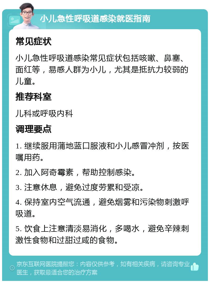 小儿急性呼吸道感染就医指南 常见症状 小儿急性呼吸道感染常见症状包括咳嗽、鼻塞、面红等，易感人群为小儿，尤其是抵抗力较弱的儿童。 推荐科室 儿科或呼吸内科 调理要点 1. 继续服用蒲地蓝口服液和小儿感冒冲剂，按医嘱用药。 2. 加入阿奇霉素，帮助控制感染。 3. 注意休息，避免过度劳累和受凉。 4. 保持室内空气流通，避免烟雾和污染物刺激呼吸道。 5. 饮食上注意清淡易消化，多喝水，避免辛辣刺激性食物和过甜过咸的食物。