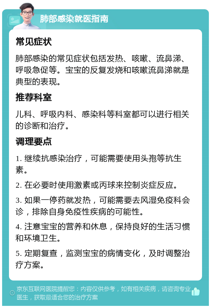 肺部感染就医指南 常见症状 肺部感染的常见症状包括发热、咳嗽、流鼻涕、呼吸急促等。宝宝的反复发烧和咳嗽流鼻涕就是典型的表现。 推荐科室 儿科、呼吸内科、感染科等科室都可以进行相关的诊断和治疗。 调理要点 1. 继续抗感染治疗，可能需要使用头孢等抗生素。 2. 在必要时使用激素或丙球来控制炎症反应。 3. 如果一停药就发热，可能需要去风湿免疫科会诊，排除自身免疫性疾病的可能性。 4. 注意宝宝的营养和休息，保持良好的生活习惯和环境卫生。 5. 定期复查，监测宝宝的病情变化，及时调整治疗方案。