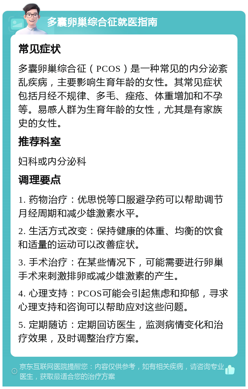 多囊卵巢综合征就医指南 常见症状 多囊卵巢综合征（PCOS）是一种常见的内分泌紊乱疾病，主要影响生育年龄的女性。其常见症状包括月经不规律、多毛、痤疮、体重增加和不孕等。易感人群为生育年龄的女性，尤其是有家族史的女性。 推荐科室 妇科或内分泌科 调理要点 1. 药物治疗：优思悦等口服避孕药可以帮助调节月经周期和减少雄激素水平。 2. 生活方式改变：保持健康的体重、均衡的饮食和适量的运动可以改善症状。 3. 手术治疗：在某些情况下，可能需要进行卵巢手术来刺激排卵或减少雄激素的产生。 4. 心理支持：PCOS可能会引起焦虑和抑郁，寻求心理支持和咨询可以帮助应对这些问题。 5. 定期随访：定期回访医生，监测病情变化和治疗效果，及时调整治疗方案。