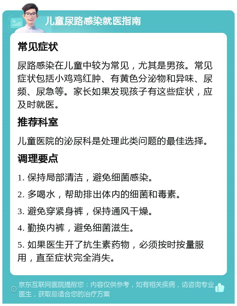 儿童尿路感染就医指南 常见症状 尿路感染在儿童中较为常见，尤其是男孩。常见症状包括小鸡鸡红肿、有黄色分泌物和异味、尿频、尿急等。家长如果发现孩子有这些症状，应及时就医。 推荐科室 儿童医院的泌尿科是处理此类问题的最佳选择。 调理要点 1. 保持局部清洁，避免细菌感染。 2. 多喝水，帮助排出体内的细菌和毒素。 3. 避免穿紧身裤，保持通风干燥。 4. 勤换内裤，避免细菌滋生。 5. 如果医生开了抗生素药物，必须按时按量服用，直至症状完全消失。