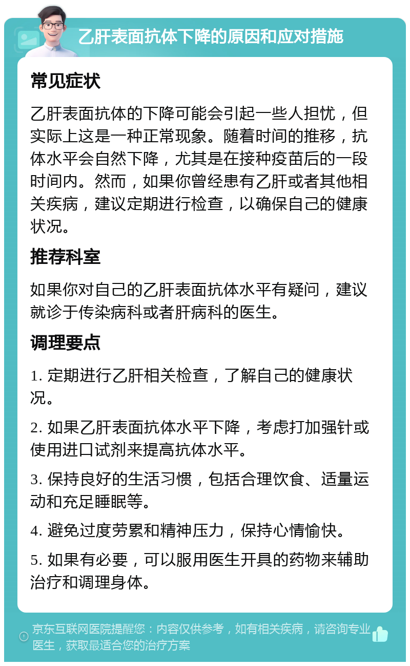 乙肝表面抗体下降的原因和应对措施 常见症状 乙肝表面抗体的下降可能会引起一些人担忧，但实际上这是一种正常现象。随着时间的推移，抗体水平会自然下降，尤其是在接种疫苗后的一段时间内。然而，如果你曾经患有乙肝或者其他相关疾病，建议定期进行检查，以确保自己的健康状况。 推荐科室 如果你对自己的乙肝表面抗体水平有疑问，建议就诊于传染病科或者肝病科的医生。 调理要点 1. 定期进行乙肝相关检查，了解自己的健康状况。 2. 如果乙肝表面抗体水平下降，考虑打加强针或使用进口试剂来提高抗体水平。 3. 保持良好的生活习惯，包括合理饮食、适量运动和充足睡眠等。 4. 避免过度劳累和精神压力，保持心情愉快。 5. 如果有必要，可以服用医生开具的药物来辅助治疗和调理身体。