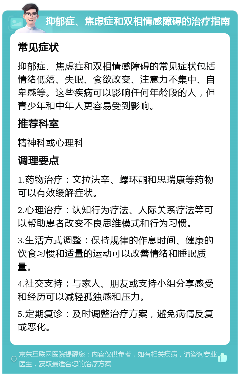 抑郁症、焦虑症和双相情感障碍的治疗指南 常见症状 抑郁症、焦虑症和双相情感障碍的常见症状包括情绪低落、失眠、食欲改变、注意力不集中、自卑感等。这些疾病可以影响任何年龄段的人，但青少年和中年人更容易受到影响。 推荐科室 精神科或心理科 调理要点 1.药物治疗：文拉法辛、螺环酮和思瑞康等药物可以有效缓解症状。 2.心理治疗：认知行为疗法、人际关系疗法等可以帮助患者改变不良思维模式和行为习惯。 3.生活方式调整：保持规律的作息时间、健康的饮食习惯和适量的运动可以改善情绪和睡眠质量。 4.社交支持：与家人、朋友或支持小组分享感受和经历可以减轻孤独感和压力。 5.定期复诊：及时调整治疗方案，避免病情反复或恶化。