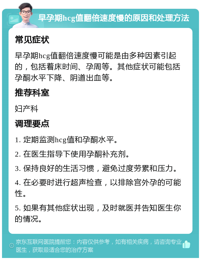 早孕期hcg值翻倍速度慢的原因和处理方法 常见症状 早孕期hcg值翻倍速度慢可能是由多种因素引起的，包括着床时间、孕周等。其他症状可能包括孕酮水平下降、阴道出血等。 推荐科室 妇产科 调理要点 1. 定期监测hcg值和孕酮水平。 2. 在医生指导下使用孕酮补充剂。 3. 保持良好的生活习惯，避免过度劳累和压力。 4. 在必要时进行超声检查，以排除宫外孕的可能性。 5. 如果有其他症状出现，及时就医并告知医生你的情况。