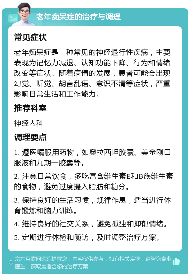 老年痴呆症的治疗与调理 常见症状 老年痴呆症是一种常见的神经退行性疾病，主要表现为记忆力减退、认知功能下降、行为和情绪改变等症状。随着病情的发展，患者可能会出现幻觉、听觉、胡言乱语、意识不清等症状，严重影响日常生活和工作能力。 推荐科室 神经内科 调理要点 1. 遵医嘱服用药物，如奥拉西坦胶囊、美金刚口服液和九期一胶囊等。 2. 注意日常饮食，多吃富含维生素E和B族维生素的食物，避免过度摄入脂肪和糖分。 3. 保持良好的生活习惯，规律作息，适当进行体育锻炼和脑力训练。 4. 维持良好的社交关系，避免孤独和抑郁情绪。 5. 定期进行体检和随访，及时调整治疗方案。