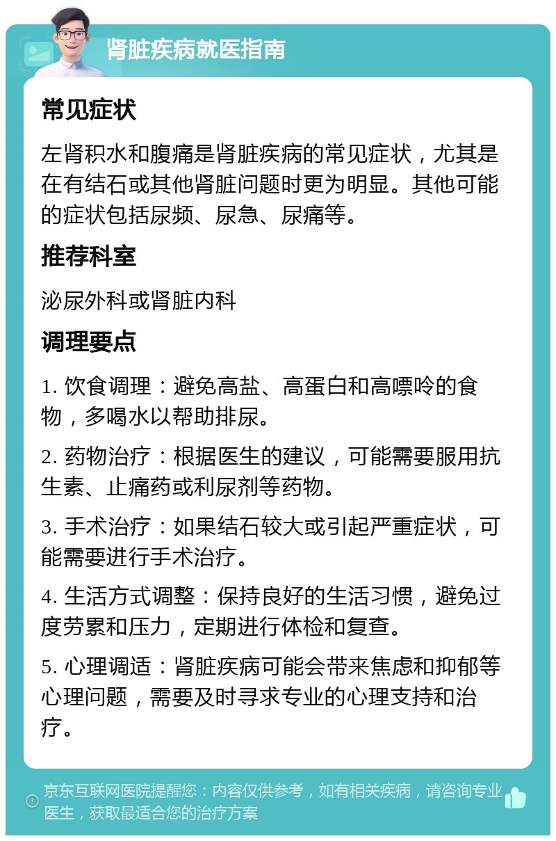 肾脏疾病就医指南 常见症状 左肾积水和腹痛是肾脏疾病的常见症状，尤其是在有结石或其他肾脏问题时更为明显。其他可能的症状包括尿频、尿急、尿痛等。 推荐科室 泌尿外科或肾脏内科 调理要点 1. 饮食调理：避免高盐、高蛋白和高嘌呤的食物，多喝水以帮助排尿。 2. 药物治疗：根据医生的建议，可能需要服用抗生素、止痛药或利尿剂等药物。 3. 手术治疗：如果结石较大或引起严重症状，可能需要进行手术治疗。 4. 生活方式调整：保持良好的生活习惯，避免过度劳累和压力，定期进行体检和复查。 5. 心理调适：肾脏疾病可能会带来焦虑和抑郁等心理问题，需要及时寻求专业的心理支持和治疗。