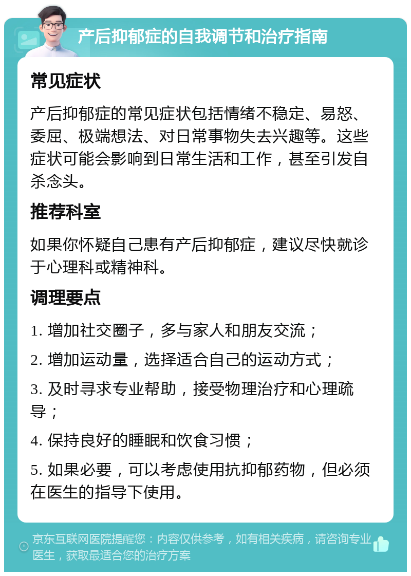 产后抑郁症的自我调节和治疗指南 常见症状 产后抑郁症的常见症状包括情绪不稳定、易怒、委屈、极端想法、对日常事物失去兴趣等。这些症状可能会影响到日常生活和工作，甚至引发自杀念头。 推荐科室 如果你怀疑自己患有产后抑郁症，建议尽快就诊于心理科或精神科。 调理要点 1. 增加社交圈子，多与家人和朋友交流； 2. 增加运动量，选择适合自己的运动方式； 3. 及时寻求专业帮助，接受物理治疗和心理疏导； 4. 保持良好的睡眠和饮食习惯； 5. 如果必要，可以考虑使用抗抑郁药物，但必须在医生的指导下使用。