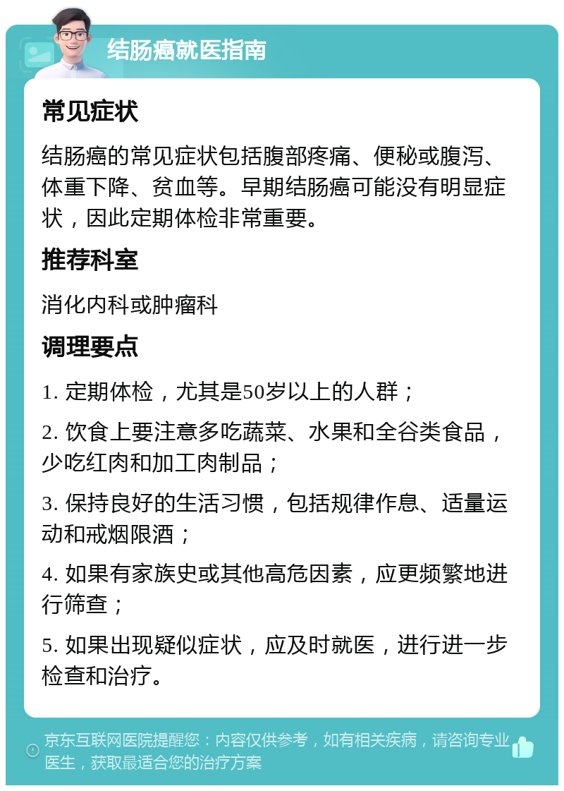 结肠癌就医指南 常见症状 结肠癌的常见症状包括腹部疼痛、便秘或腹泻、体重下降、贫血等。早期结肠癌可能没有明显症状，因此定期体检非常重要。 推荐科室 消化内科或肿瘤科 调理要点 1. 定期体检，尤其是50岁以上的人群； 2. 饮食上要注意多吃蔬菜、水果和全谷类食品，少吃红肉和加工肉制品； 3. 保持良好的生活习惯，包括规律作息、适量运动和戒烟限酒； 4. 如果有家族史或其他高危因素，应更频繁地进行筛查； 5. 如果出现疑似症状，应及时就医，进行进一步检查和治疗。