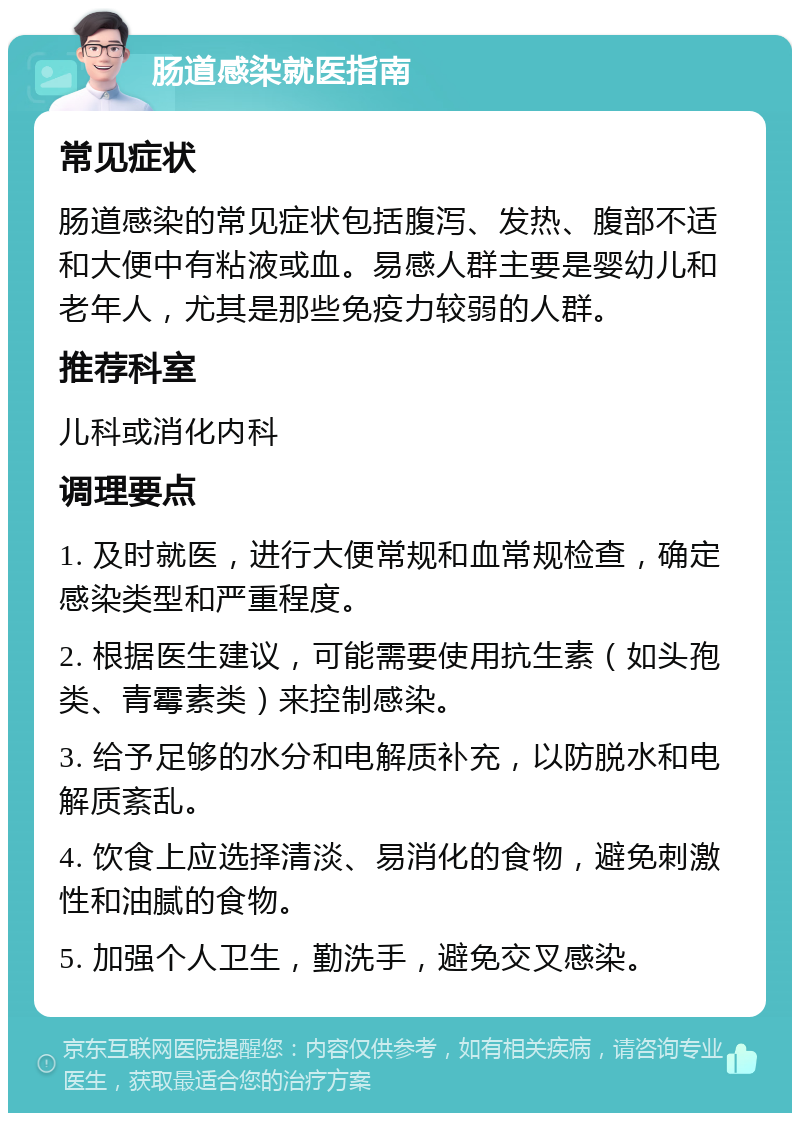 肠道感染就医指南 常见症状 肠道感染的常见症状包括腹泻、发热、腹部不适和大便中有粘液或血。易感人群主要是婴幼儿和老年人，尤其是那些免疫力较弱的人群。 推荐科室 儿科或消化内科 调理要点 1. 及时就医，进行大便常规和血常规检查，确定感染类型和严重程度。 2. 根据医生建议，可能需要使用抗生素（如头孢类、青霉素类）来控制感染。 3. 给予足够的水分和电解质补充，以防脱水和电解质紊乱。 4. 饮食上应选择清淡、易消化的食物，避免刺激性和油腻的食物。 5. 加强个人卫生，勤洗手，避免交叉感染。