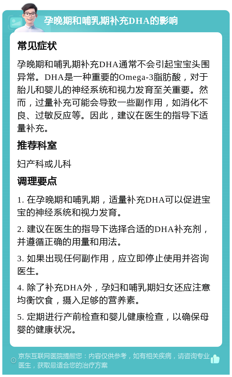 孕晚期和哺乳期补充DHA的影响 常见症状 孕晚期和哺乳期补充DHA通常不会引起宝宝头围异常。DHA是一种重要的Omega-3脂肪酸，对于胎儿和婴儿的神经系统和视力发育至关重要。然而，过量补充可能会导致一些副作用，如消化不良、过敏反应等。因此，建议在医生的指导下适量补充。 推荐科室 妇产科或儿科 调理要点 1. 在孕晚期和哺乳期，适量补充DHA可以促进宝宝的神经系统和视力发育。 2. 建议在医生的指导下选择合适的DHA补充剂，并遵循正确的用量和用法。 3. 如果出现任何副作用，应立即停止使用并咨询医生。 4. 除了补充DHA外，孕妇和哺乳期妇女还应注意均衡饮食，摄入足够的营养素。 5. 定期进行产前检查和婴儿健康检查，以确保母婴的健康状况。