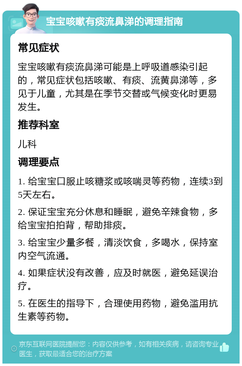 宝宝咳嗽有痰流鼻涕的调理指南 常见症状 宝宝咳嗽有痰流鼻涕可能是上呼吸道感染引起的，常见症状包括咳嗽、有痰、流黄鼻涕等，多见于儿童，尤其是在季节交替或气候变化时更易发生。 推荐科室 儿科 调理要点 1. 给宝宝口服止咳糖浆或咳喘灵等药物，连续3到5天左右。 2. 保证宝宝充分休息和睡眠，避免辛辣食物，多给宝宝拍拍背，帮助排痰。 3. 给宝宝少量多餐，清淡饮食，多喝水，保持室内空气流通。 4. 如果症状没有改善，应及时就医，避免延误治疗。 5. 在医生的指导下，合理使用药物，避免滥用抗生素等药物。