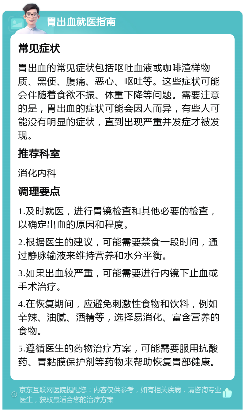 胃出血就医指南 常见症状 胃出血的常见症状包括呕吐血液或咖啡渣样物质、黑便、腹痛、恶心、呕吐等。这些症状可能会伴随着食欲不振、体重下降等问题。需要注意的是，胃出血的症状可能会因人而异，有些人可能没有明显的症状，直到出现严重并发症才被发现。 推荐科室 消化内科 调理要点 1.及时就医，进行胃镜检查和其他必要的检查，以确定出血的原因和程度。 2.根据医生的建议，可能需要禁食一段时间，通过静脉输液来维持营养和水分平衡。 3.如果出血较严重，可能需要进行内镜下止血或手术治疗。 4.在恢复期间，应避免刺激性食物和饮料，例如辛辣、油腻、酒精等，选择易消化、富含营养的食物。 5.遵循医生的药物治疗方案，可能需要服用抗酸药、胃黏膜保护剂等药物来帮助恢复胃部健康。