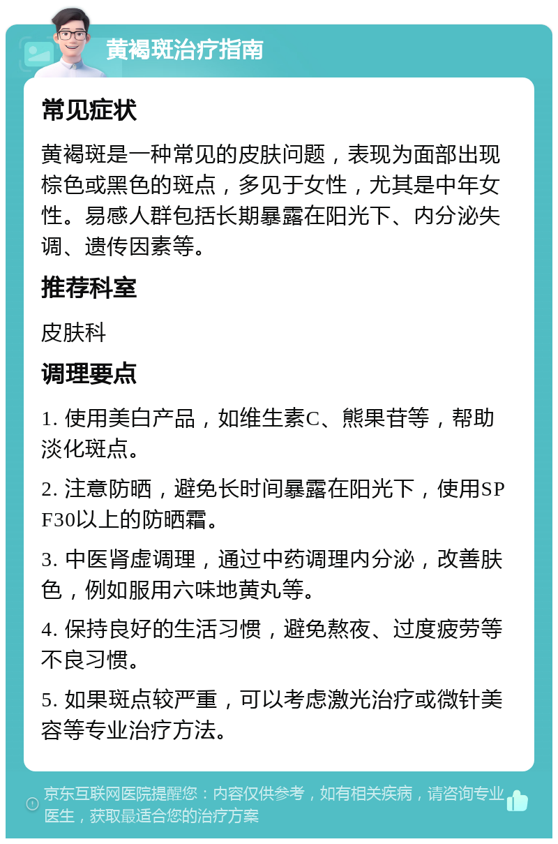 黄褐斑治疗指南 常见症状 黄褐斑是一种常见的皮肤问题，表现为面部出现棕色或黑色的斑点，多见于女性，尤其是中年女性。易感人群包括长期暴露在阳光下、内分泌失调、遗传因素等。 推荐科室 皮肤科 调理要点 1. 使用美白产品，如维生素C、熊果苷等，帮助淡化斑点。 2. 注意防晒，避免长时间暴露在阳光下，使用SPF30以上的防晒霜。 3. 中医肾虚调理，通过中药调理内分泌，改善肤色，例如服用六味地黄丸等。 4. 保持良好的生活习惯，避免熬夜、过度疲劳等不良习惯。 5. 如果斑点较严重，可以考虑激光治疗或微针美容等专业治疗方法。