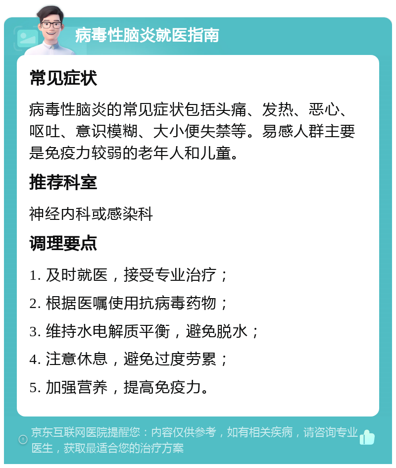 病毒性脑炎就医指南 常见症状 病毒性脑炎的常见症状包括头痛、发热、恶心、呕吐、意识模糊、大小便失禁等。易感人群主要是免疫力较弱的老年人和儿童。 推荐科室 神经内科或感染科 调理要点 1. 及时就医，接受专业治疗； 2. 根据医嘱使用抗病毒药物； 3. 维持水电解质平衡，避免脱水； 4. 注意休息，避免过度劳累； 5. 加强营养，提高免疫力。