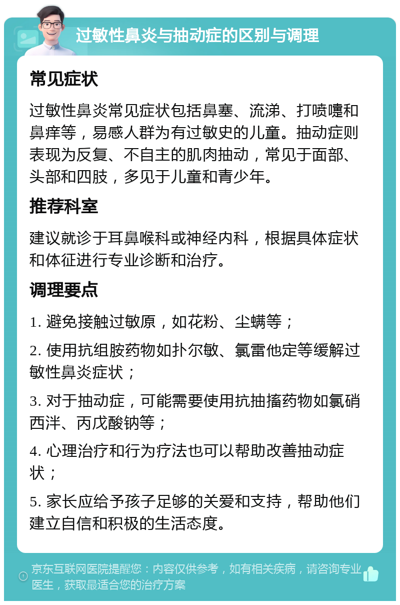 过敏性鼻炎与抽动症的区别与调理 常见症状 过敏性鼻炎常见症状包括鼻塞、流涕、打喷嚏和鼻痒等，易感人群为有过敏史的儿童。抽动症则表现为反复、不自主的肌肉抽动，常见于面部、头部和四肢，多见于儿童和青少年。 推荐科室 建议就诊于耳鼻喉科或神经内科，根据具体症状和体征进行专业诊断和治疗。 调理要点 1. 避免接触过敏原，如花粉、尘螨等； 2. 使用抗组胺药物如扑尔敏、氯雷他定等缓解过敏性鼻炎症状； 3. 对于抽动症，可能需要使用抗抽搐药物如氯硝西泮、丙戊酸钠等； 4. 心理治疗和行为疗法也可以帮助改善抽动症状； 5. 家长应给予孩子足够的关爱和支持，帮助他们建立自信和积极的生活态度。